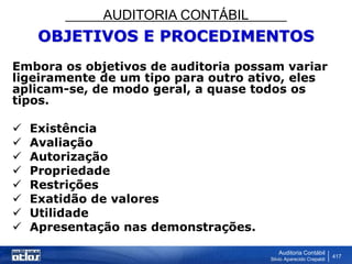 AUDITORIA CONTÁBIL
Auditoria Contábil
Silvio Aparecido Crepaldi
417
OBJETIVOS E PROCEDIMENTOS
Embora os objetivos de auditoria possam variar
ligeiramente de um tipo para outro ativo, eles
aplicam-se, de modo geral, a quase todos os
tipos.
 Existência
 Avaliação
 Autorização
 Propriedade
 Restrições
 Exatidão de valores
 Utilidade
 Apresentação nas demonstrações.
 
