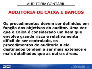 AUDITORIA CONTÁBIL
Auditoria Contábil
Silvio Aparecido Crepaldi
418
AUDITORIA DE CAIXA E BANCOS
Os procedimentos devem ser definidos em
função dos objetivos do auditor. Uma vez
que o Caixa é considerado um bem que
envolve grande risco e relativamente
difícil de ser controlado, os
procedimentos de auditoria a ele
destinados tendem a ser mais extensos e
mais detalhados que as outras áreas.
 
