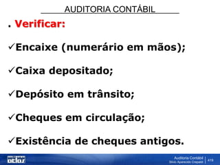 AUDITORIA CONTÁBIL
Auditoria Contábil
Silvio Aparecido Crepaldi
419
. Verificar:
Encaixe (numerário em mãos);
Caixa depositado;
Depósito em trânsito;
Cheques em circulação;
Existência de cheques antigos.
 