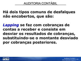 AUDITORIA CONTÁBIL
Auditoria Contábil
Silvio Aparecido Crepaldi
421
Há dois tipos comuns de desfalques
não encobertos, que são:
Lapping se faz com cobranças de
contas a receber e consiste em
desviar os resultados de cobranças,
substituindo-se o montante desviado
por cobranças posteriores.
 