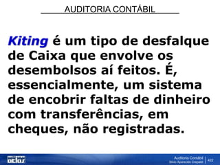 AUDITORIA CONTÁBIL
Auditoria Contábil
Silvio Aparecido Crepaldi
422
Kiting é um tipo de desfalque
de Caixa que envolve os
desembolsos aí feitos. É,
essencialmente, um sistema
de encobrir faltas de dinheiro
com transferências, em
cheques, não registradas.
 