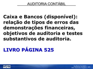 AUDITORIA CONTÁBIL
Auditoria Contábil
Silvio Aparecido Crepaldi
423
Caixa e Bancos (disponível):
relação de tipos de erros das
demonstrações financeiras,
objetivos de auditoria e testes
substantivos de auditoria.
LIVRO PÁGINA 525
 