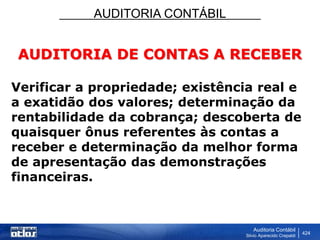 AUDITORIA CONTÁBIL
Auditoria Contábil
Silvio Aparecido Crepaldi
424
AUDITORIA DE CONTAS A RECEBER
Verificar a propriedade; existência real e
a exatidão dos valores; determinação da
rentabilidade da cobrança; descoberta de
quaisquer ônus referentes às contas a
receber e determinação da melhor forma
de apresentação das demonstrações
financeiras.
 