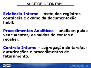 AUDITORIA CONTÁBIL
Auditoria Contábil
Silvio Aparecido Crepaldi
426
Evidência Interna – teste dos registros
contábeis e exame da documentação
hábil.
Procedimentos Analíticos – analisar, pelos
vencimentos, os saldos de contas a
receber.
Controle Interno – segregação de tarefas;
autorizações e procedimentos de
faturamento.
 