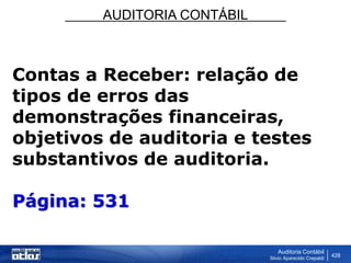 AUDITORIA CONTÁBIL
Auditoria Contábil
Silvio Aparecido Crepaldi
428
Contas a Receber: relação de
tipos de erros das
demonstrações financeiras,
objetivos de auditoria e testes
substantivos de auditoria.
Página: 531
 