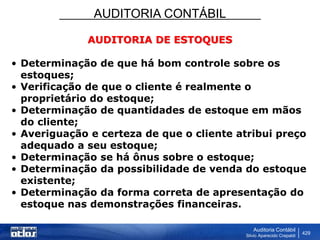 AUDITORIA CONTÁBIL
Auditoria Contábil
Silvio Aparecido Crepaldi
429
AUDITORIA DE ESTOQUES
• Determinação de que há bom controle sobre os
estoques;
• Verificação de que o cliente é realmente o
proprietário do estoque;
• Determinação de quantidades de estoque em mãos
do cliente;
• Averiguação e certeza de que o cliente atribui preço
adequado a seu estoque;
• Determinação se há ônus sobre o estoque;
• Determinação da possibilidade de venda do estoque
existente;
• Determinação da forma correta de apresentação do
estoque nas demonstrações financeiras.
 