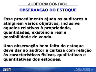 AUDITORIA CONTÁBIL
Auditoria Contábil
Silvio Aparecido Crepaldi
430
OBSERVAÇÃO DO ESTOQUE
Esse procedimento ajuda os auditores a
atingirem vários objetivos, inclusive
aqueles relativos à propriedade,
quantidades, existência real e
possibilidade de venda.
Uma observação bem feita do estoque
deve dar ao auditor a certeza com relação
às características físicas, qualitativas e
quantitativas dos estoques.
 