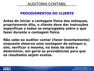 AUDITORIA CONTÁBIL
Auditoria Contábil
Silvio Aparecido Crepaldi
431
PROCEDIMENTOS DO CLIENTE
Antes de iniciar a contagem física dos estoques,
propriamente dita, o cliente deve dar instruções
específicas a todos os empregados sobre o que
fazer durante a contagem física.
Não cabe ao auditor contar (fazer levantamento)
enquanto observa uma contagem de estoque e,
sim, verificar a mesma, na base de teste e
determinar, em geral as providências para que
os resultados sejam exatos.
 
