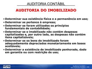 AUDITORIA CONTÁBIL
Auditoria Contábil
Silvio Aparecido Crepaldi
433
AUDITORIA DO IMOBILIZADO
• Determinar sua existência física e a permanência em uso;
• Determinar se pertence à empresa;
• Determinar se foram utilizados os princípios
fundamentais de contabilidade;
• Determinar se o imobilizado não contém despesas
capitalizadas e, por outro lado, as despesas não contém
itens capitalizáveis;
• Determinar se os bens do imobilizado foram
adequadamente depreciados monetariamente em bases
aceitáveis;
• Determinar a existência de imobilizado penhorado, dado
em garantia ou com restrição de uso;
 