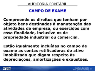 AUDITORIA CONTÁBIL
Auditoria Contábil
Silvio Aparecido Crepaldi
434
CAMPO DE EXAME
Compreende os direitos que tenham por
objeto bens destinados à manutenção das
atividades da empresa, ou exercidos com
essa finalidade, inclusive os de
propriedade industrial ou comercial.
Estão igualmente incluídas no campo de
exame as contas retificadoras do ativo
imobilizado que digam respeito às
depreciações, amortizações e exaustões.
 