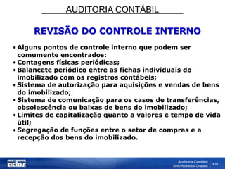 AUDITORIA CONTÁBIL
Auditoria Contábil
Silvio Aparecido Crepaldi
435
REVISÃO DO CONTROLE INTERNO
• Alguns pontos de controle interno que podem ser
comumente encontrados:
• Contagens físicas periódicas;
• Balancete periódico entre as fichas individuais do
imobilizado com os registros contábeis;
• Sistema de autorização para aquisições e vendas de bens
do imobilizado;
• Sistema de comunicação para os casos de transferências,
obsolescência ou baixas de bens do imobilizado;
• Limites de capitalização quanto a valores e tempo de vida
útil;
• Segregação de funções entre o setor de compras e a
recepção dos bens do imobilizado.
 