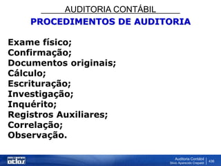 AUDITORIA CONTÁBIL
Auditoria Contábil
Silvio Aparecido Crepaldi
436
PROCEDIMENTOS DE AUDITORIA
Exame físico;
Confirmação;
Documentos originais;
Cálculo;
Escrituração;
Investigação;
Inquérito;
Registros Auxiliares;
Correlação;
Observação.
 