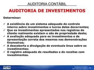 AUDITORIA CONTÁBIL
Auditoria Contábil
Silvio Aparecido Crepaldi
439
AUDITORIA DE INVESTIMENTOS
Determinar:
 A existência de um sistema adequado de controle
interno sobre investimentos e lucros deles decorrentes;
 Que os investimentos apresentados nos registros do
cliente realmente existem e são de propriedade deste;
 A avaliação adequada para os investimentos e de
apresentação correta dos mesmos nas demonstrações
financeiras;
 A descoberta e divulgação de eventuais ônus sobre os
investimentos;
 O registro adequado de resultados e de receitas com
investimentos.
 
