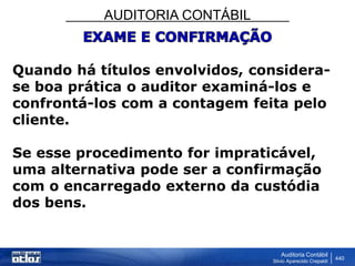 AUDITORIA CONTÁBIL
Auditoria Contábil
Silvio Aparecido Crepaldi
440
Quando há títulos envolvidos, considera-
se boa prática o auditor examiná-los e
confrontá-los com a contagem feita pelo
cliente.
Se esse procedimento for impraticável,
uma alternativa pode ser a confirmação
com o encarregado externo da custódia
dos bens.
 