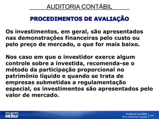 AUDITORIA CONTÁBIL
Auditoria Contábil
Silvio Aparecido Crepaldi
441
Os investimentos, em geral, são apresentados
nas demonstrações financeiras pelo custo ou
pelo preço de mercado, o que for mais baixo.
Nos caso em que o investidor exerce algum
controle sobre a investida, recomenda-se o
método da participação proporcional no
patrimônio líquido e quando se trata de
empresas submetidas a regulamentação
especial, os investimentos são apresentados pelo
valor de mercado.
 