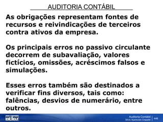 AUDITORIA CONTÁBIL
Auditoria Contábil
Silvio Aparecido Crepaldi
446
As obrigações representam fontes de
recursos e reivindicações de terceiros
contra ativos da empresa.
Os principais erros no passivo circulante
decorrem de subavaliação, valores
fictícios, omissões, acréscimos falsos e
simulações.
Esses erros também são destinados a
verificar fins diversos, tais como:
falências, desvios de numerário, entre
outros.
 