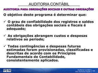 AUDITORIA CONTÁBIL
Auditoria Contábil
Silvio Aparecido Crepaldi
449
O objetivo deste programa é determinar que:
 O grau de confiabilidade dos registros e saldos
contábeis das obrigações sociais e fiscais é
adequado;
 As obrigações abrangem custos e despesas
relativos ao período;
 Todas contingências e despesas futuras
estimadas foram provisionadas, classificadas e
descritas de acordo com os Princípios
Fundamentais de Contabilidade,
consistentemente aplicados.
 