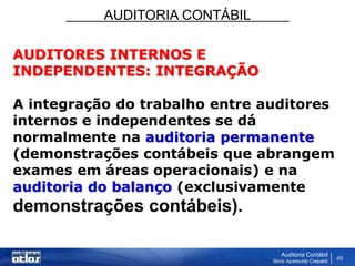 AUDITORIA CONTÁBIL
Auditoria Contábil
Silvio Aparecido Crepaldi
45
AUDITORES INTERNOS E
INDEPENDENTES: INTEGRAÇÃO
A integração do trabalho entre auditores
internos e independentes se dá
normalmente na auditoria permanente
(demonstrações contábeis que abrangem
exames em áreas operacionais) e na
auditoria do balanço (exclusivamente
demonstrações contábeis).
 