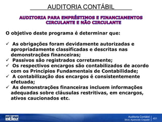 AUDITORIA CONTÁBIL
Auditoria Contábil
Silvio Aparecido Crepaldi
451
O objetivo deste programa é determinar que:
 As obrigações foram devidamente autorizadas e
apropriadamente classificadas e descritas nas
demonstrações financeiras;
 Passivos são registrados corretamente;
 Os respectivos encargos são contabilizados de acordo
com os Princípios Fundamentais de Contabilidade;
 A contabilização dos encargos é consistentemente
efetuada;
 As demonstrações financeiras incluem informações
adequadas sobre cláusulas restritivas, em encargos,
ativos caucionados etc.
 
