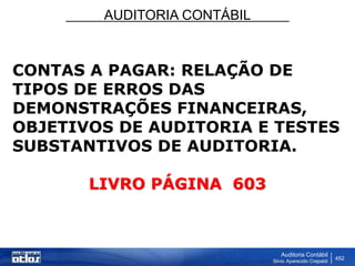 AUDITORIA CONTÁBIL
Auditoria Contábil
Silvio Aparecido Crepaldi
452
CONTAS A PAGAR: RELAÇÃO DE
TIPOS DE ERROS DAS
DEMONSTRAÇÕES FINANCEIRAS,
OBJETIVOS DE AUDITORIA E TESTES
SUBSTANTIVOS DE AUDITORIA.
LIVRO PÁGINA 603
 