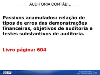AUDITORIA CONTÁBIL
Auditoria Contábil
Silvio Aparecido Crepaldi
453
Passivos acumulados: relação de
tipos de erros das demonstrações
financeiras, objetivos de auditoria e
testes substantivos de auditoria.
Livro página: 604
 