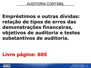 AUDITORIA CONTÁBIL
Auditoria Contábil
Silvio Aparecido Crepaldi
454
Empréstimos e outras dívidas:
relação de tipos de erros das
demonstrações financeiras,
objetivos de auditoria e testes
substantivos de auditoria.
Livro página: 605
 
