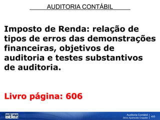 AUDITORIA CONTÁBIL
Auditoria Contábil
Silvio Aparecido Crepaldi
455
Imposto de Renda: relação de
tipos de erros das demonstrações
financeiras, objetivos de
auditoria e testes substantivos
de auditoria.
Livro página: 606
 