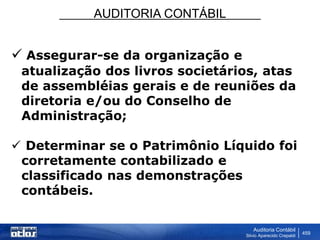 AUDITORIA CONTÁBIL
Auditoria Contábil
Silvio Aparecido Crepaldi
459
 Assegurar-se da organização e
atualização dos livros societários, atas
de assembléias gerais e de reuniões da
diretoria e/ou do Conselho de
Administração;
 Determinar se o Patrimônio Líquido foi
corretamente contabilizado e
classificado nas demonstrações
contábeis.
 