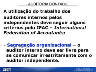AUDITORIA CONTÁBIL
Auditoria Contábil
Silvio Aparecido Crepaldi
46
A utilização do trabalho dos
auditores internos pelos
independentes deve seguir alguns
critérios pelo IFAC – International
Federation of Accoutants:
- Segregação organizacional – o
auditor interno deve ser livre para
se comunicar irrestritamente com o
auditor independente.
 