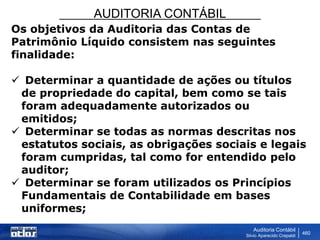 AUDITORIA CONTÁBIL
Auditoria Contábil
Silvio Aparecido Crepaldi
460
Os objetivos da Auditoria das Contas de
Patrimônio Líquido consistem nas seguintes
finalidade:
 Determinar a quantidade de ações ou títulos
de propriedade do capital, bem como se tais
foram adequadamente autorizados ou
emitidos;
 Determinar se todas as normas descritas nos
estatutos sociais, as obrigações sociais e legais
foram cumpridas, tal como for entendido pelo
auditor;
 Determinar se foram utilizados os Princípios
Fundamentais de Contabilidade em bases
uniformes;
 