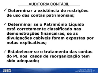 AUDITORIA CONTÁBIL
Auditoria Contábil
Silvio Aparecido Crepaldi
461
 Determinar a existência de restrições
de uso das contas patrimoniais;
 Determinar se o Patrimônio Líquido
está corretamente classificado nas
demonstrações financeiras, se as
divulgações cabíveis foram expostas por
notas explicativas;
 Estabelecer se o tratamento das contas
do PL nos casos de reorganização tem
sido adequado;
 