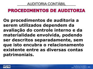 AUDITORIA CONTÁBIL
Auditoria Contábil
Silvio Aparecido Crepaldi
463
Os procedimentos de auditoria a
serem utilizados dependem da
avaliação do controle interno e da
materialidade envolvida, podendo
ser descritos separadamente, sem
que isto encubra o relacionamento
existente entre as diversas contas
patrimoniais.
 