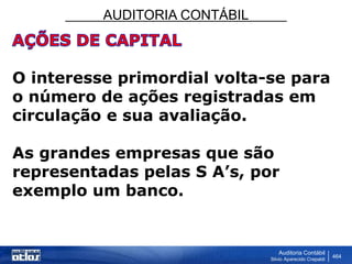AUDITORIA CONTÁBIL
Auditoria Contábil
Silvio Aparecido Crepaldi
464
O interesse primordial volta-se para
o número de ações registradas em
circulação e sua avaliação.
As grandes empresas que são
representadas pelas S A’s, por
exemplo um banco.
 