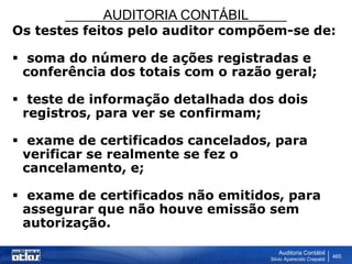 AUDITORIA CONTÁBIL
Auditoria Contábil
Silvio Aparecido Crepaldi
465
Os testes feitos pelo auditor compõem-se de:
 soma do número de ações registradas e
conferência dos totais com o razão geral;
 teste de informação detalhada dos dois
registros, para ver se confirmam;
 exame de certificados cancelados, para
verificar se realmente se fez o
cancelamento, e;
 exame de certificados não emitidos, para
assegurar que não houve emissão sem
autorização.
 