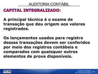 AUDITORIA CONTÁBIL
Auditoria Contábil
Silvio Aparecido Crepaldi
467
:
A principal técnica é o exame de
transação que deu origem aos valores
registrados.
Os lançamentos usados para registro
dessas transações devem ser conferidos
por meio dos registros contábeis e
comparados com quaisquer outros
elementos de prova disponíveis.
 