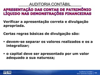 AUDITORIA CONTÁBIL
Auditoria Contábil
Silvio Aparecido Crepaldi
468
Verificar a apresentação correta e divulgação
apropriada.
Certas regras básicas de divulgação são:
 devem-se separar os valores realizados e os a
integralizar;
 o capital deve ser apresentado por um valor
adequado a sua natureza;
 
