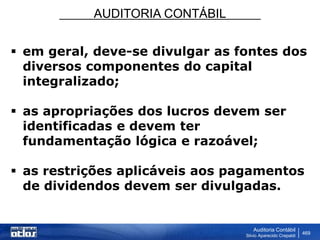 AUDITORIA CONTÁBIL
Auditoria Contábil
Silvio Aparecido Crepaldi
469
 em geral, deve-se divulgar as fontes dos
diversos componentes do capital
integralizado;
 as apropriações dos lucros devem ser
identificadas e devem ter
fundamentação lógica e razoável;
 as restrições aplicáveis aos pagamentos
de dividendos devem ser divulgadas.
 