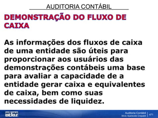 AUDITORIA CONTÁBIL
Auditoria Contábil
Silvio Aparecido Crepaldi
471
As informações dos fluxos de caixa
de uma entidade são úteis para
proporcionar aos usuários das
demonstrações contábeis uma base
para avaliar a capacidade de a
entidade gerar caixa e equivalentes
de caixa, bem como suas
necessidades de liquidez.
 