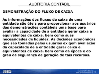 AUDITORIA CONTÁBIL
Auditoria Contábil
Silvio Aparecido Crepaldi
472
DEMONSTRAÇÃO DO FLUXO DE CAIXA
As informações dos fluxos de caixa de uma
entidade são úteis para proporcionar aos usuários
das demonstrações contábeis uma base para
avaliar a capacidade de a entidade gerar caixa e
equivalentes de caixa, bem como suas
necessidades de liquidez. As decisões econômicas
que são tomadas pelos usuários exigem avaliação
da capacidade de a entidade gerar caixa e
equivalentes de caixa, bem como da época e do
grau de segurança de geração de tais recursos.
 