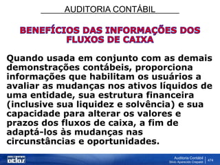 AUDITORIA CONTÁBIL
Auditoria Contábil
Silvio Aparecido Crepaldi
474
Quando usada em conjunto com as demais
demonstrações contábeis, proporciona
informações que habilitam os usuários a
avaliar as mudanças nos ativos líquidos de
uma entidade, sua estrutura financeira
(inclusive sua liquidez e solvência) e sua
capacidade para alterar os valores e
prazos dos fluxos de caixa, a fim de
adaptá-los às mudanças nas
circunstâncias e oportunidades.
 