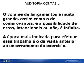 AUDITORIA CONTÁBIL
Auditoria Contábil
Silvio Aparecido Crepaldi
477
O volume de lançamentos é muito
grande, assim como o de
comprovantes, e a possibilidade de
erros, intencionais ou não, é infinita.
A época mais indicada para efetuar
esse trabalho é o da visita anterior
ao encerramento do exercício.
 