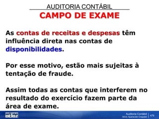 AUDITORIA CONTÁBIL
Auditoria Contábil
Silvio Aparecido Crepaldi
479
CAMPO DE EXAME
As contas de receitas e despesas têm
influência direta nas contas de
disponibilidades.
Por esse motivo, estão mais sujeitas à
tentação de fraude.
Assim todas as contas que interferem no
resultado do exercício fazem parte da
área de exame.
 