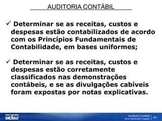 AUDITORIA CONTÁBIL
Auditoria Contábil
Silvio Aparecido Crepaldi
481
 Determinar se as receitas, custos e
despesas estão contabilizados de acordo
com os Princípios Fundamentais de
Contabilidade, em bases uniformes;
 Determinar se as receitas, custos e
despesas estão corretamente
classificados nas demonstrações
contábeis, e se as divulgações cabíveis
foram expostas por notas explicativas.
 