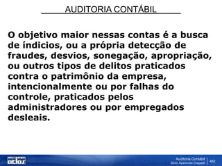 AUDITORIA CONTÁBIL
Auditoria Contábil
Silvio Aparecido Crepaldi
482
O objetivo maior nessas contas é a busca
de índicios, ou a própria detecção de
fraudes, desvios, sonegação, apropriação,
ou outros tipos de delitos praticados
contra o patrimônio da empresa,
intencionalmente ou por falhas do
controle, praticados pelos
administradores ou por empregados
desleais.
 