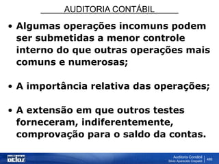 AUDITORIA CONTÁBIL
Auditoria Contábil
Silvio Aparecido Crepaldi
486
• Algumas operações incomuns podem
ser submetidas a menor controle
interno do que outras operações mais
comuns e numerosas;
• A importância relativa das operações;
• A extensão em que outros testes
forneceram, indiferentemente,
comprovação para o saldo da contas.
 