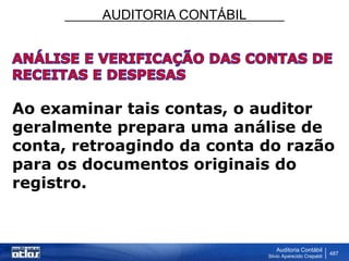AUDITORIA CONTÁBIL
Auditoria Contábil
Silvio Aparecido Crepaldi
487
Ao examinar tais contas, o auditor
geralmente prepara uma análise de
conta, retroagindo da conta do razão
para os documentos originais do
registro.
 
