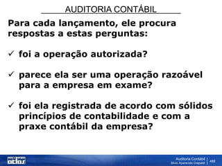 AUDITORIA CONTÁBIL
Auditoria Contábil
Silvio Aparecido Crepaldi
488
Para cada lançamento, ele procura
respostas a estas perguntas:
 foi a operação autorizada?
 parece ela ser uma operação razoável
para a empresa em exame?
 foi ela registrada de acordo com sólidos
princípios de contabilidade e com a
praxe contábil da empresa?
 