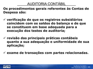 AUDITORIA CONTÁBIL
Auditoria Contábil
Silvio Aparecido Crepaldi
489
Os procedimentos gerais referentes às Contas de
Despesa são:
 verificação de que os registros subsidiários
coincidem com os saldos do balanço e de que
se constituem em base adequada para a
execução dos testes de auditoria;
 revisão das principais práticas contábeis
quanto a sua adequação e uniformidade de sua
aplicação;
 exame de transações com partes relacionadas.
 