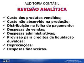 AUDITORIA CONTÁBIL
Auditoria Contábil
Silvio Aparecido Crepaldi
490
 Custo dos produtos vendidos;
 Custo não absorvido na produção;
 Distribuição na folha de pagamento;
 Despesas de vendas;
 Despesas administrativas;
 Provisão para créditos de liquidação
duvidosa;
 Depreciações;
 Despesas financeiras.
 