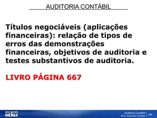 AUDITORIA CONTÁBIL
Auditoria Contábil
Silvio Aparecido Crepaldi
496
Títulos negociáveis (aplicações
financeiras): relação de tipos de
erros das demonstrações
financeiras, objetivos de auditoria e
testes substantivos de auditoria.
LIVRO PÁGINA 667
 